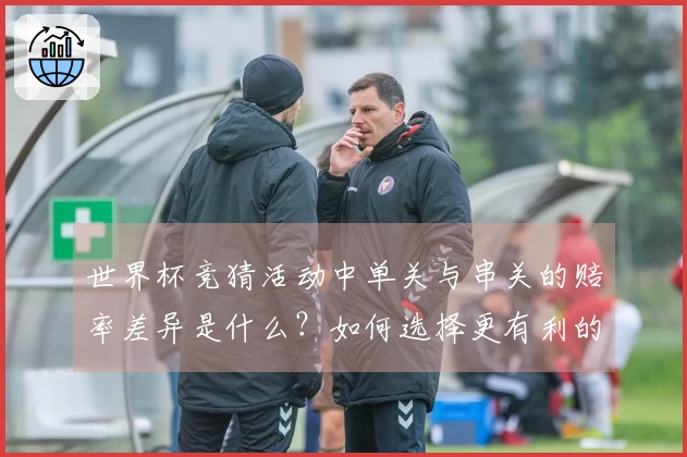 世界杯竞猜活动中单关与串关的赔率差异是什么？如何选择更有利的下注方式？