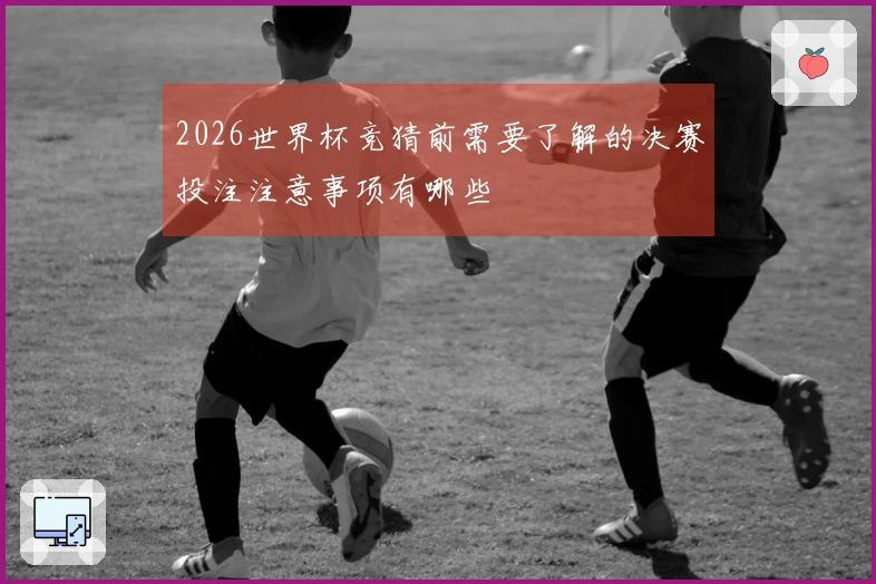 2026世界杯竞猜前需要了解的决赛投注注意事项有哪些