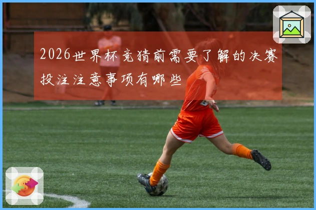 2026世界杯竞猜前需要了解的决赛投注注意事项有哪些